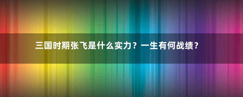 三国时期张飞是什么实力？一生有何战绩？