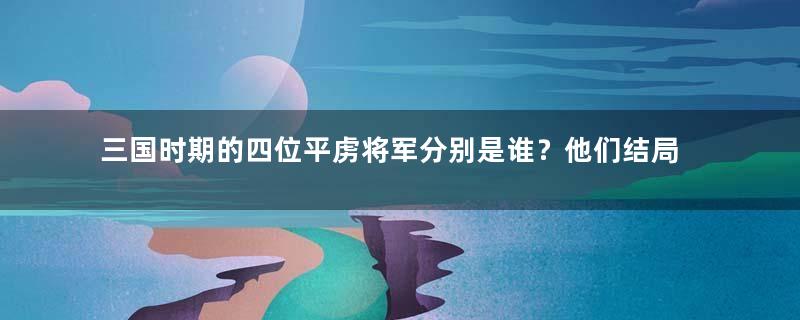 三国时期的四位平虏将军分别是谁？他们结局如何？