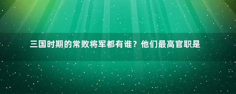 三国时期的常败将军都有谁？他们最高官职是什么