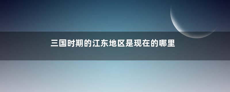 三国时期的江东地区是现在的哪里