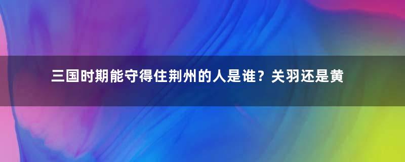 三国时期能守得住荆州的人是谁？关羽还是黄忠？