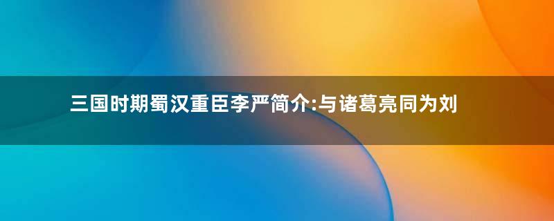 三国时期蜀汉重臣李严简介:与诸葛亮同为刘备的托孤之臣