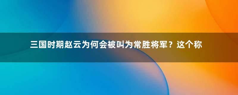 三国时期赵云为何会被叫为常胜将军？这个称呼是怎么来的？