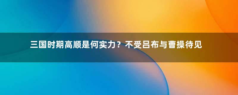 三国时期高顺是何实力？不受吕布与曹操待见是为何？