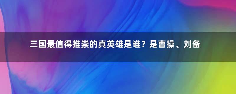 三国最值得推崇的真英雄是谁？是曹操、刘备还是孙权？