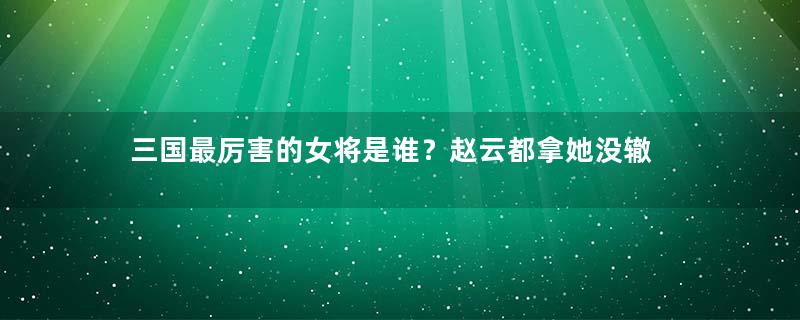 三国最厉害的女将是谁？赵云都拿她没辙