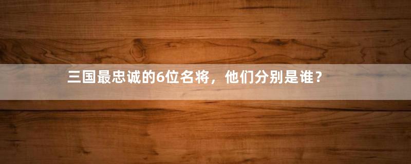 三国最忠诚的6位名将，他们分别是谁？