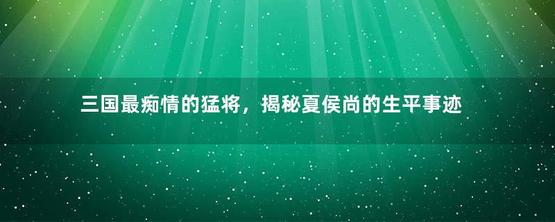 三国最痴情的猛将，揭秘夏侯尚的生平事迹