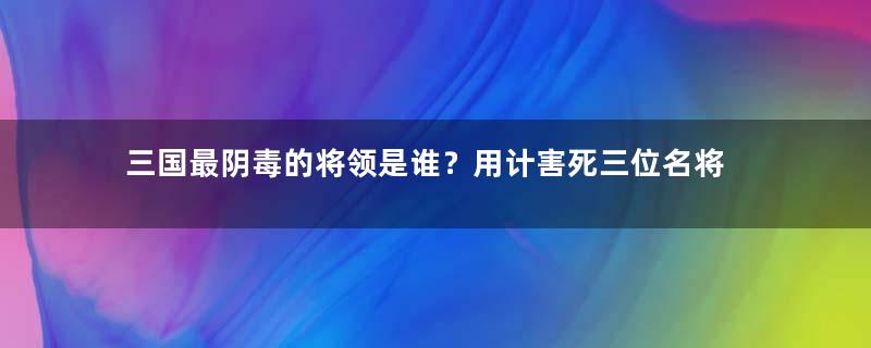 三国最阴毒的将领是谁？用计害死三位名将