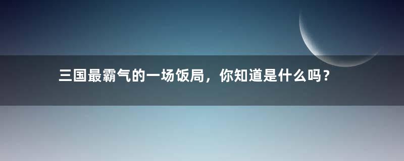 三国最霸气的一场饭局，你知道是什么吗？