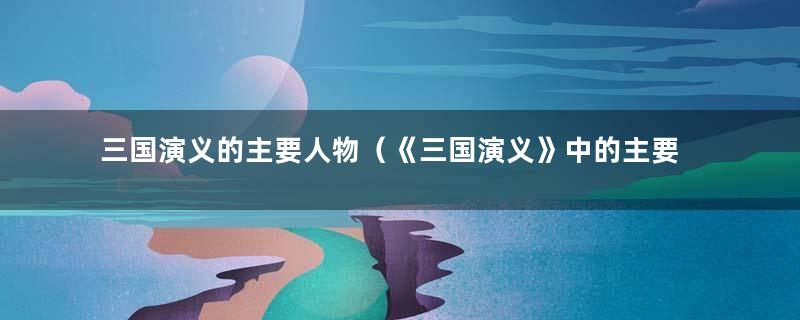 三国演义的主要人物（《三国演义》中的主要人物有哪些）