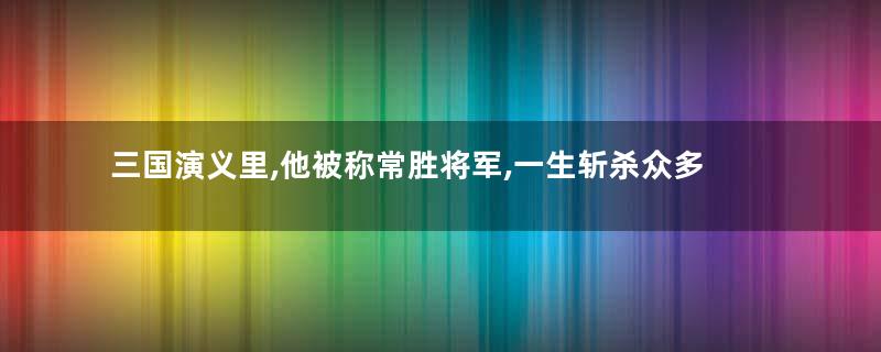 三国演义里,他被称常胜将军,一生斩杀众多武将