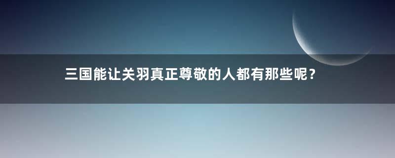 三国能让关羽真正尊敬的人都有那些呢？