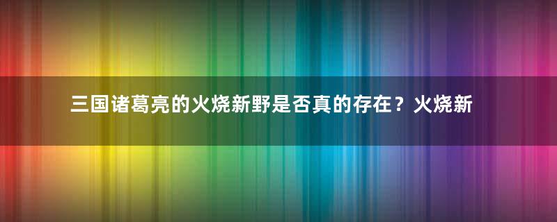 三国诸葛亮的火烧新野是否真的存在？火烧新野的遗址在哪里？