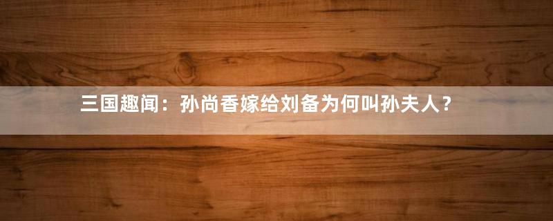 三国趣闻：孙尚香嫁给刘备为何叫孙夫人？