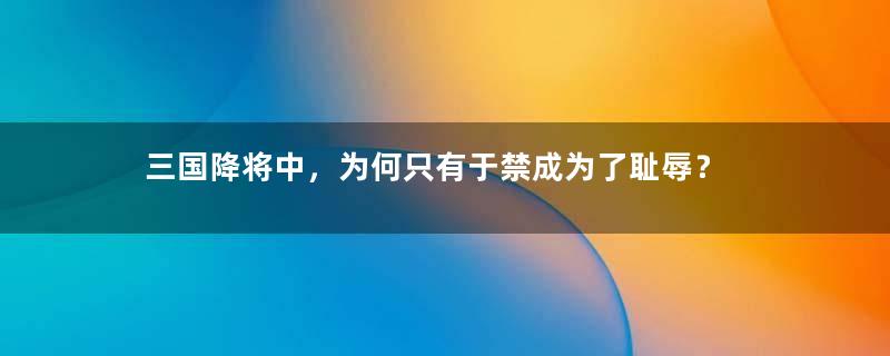 三国降将中，为何只有于禁成为了耻辱？