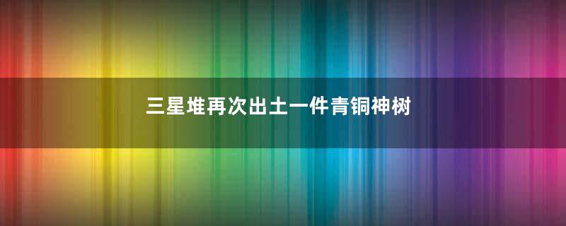 三星堆再次出土一件青铜神树