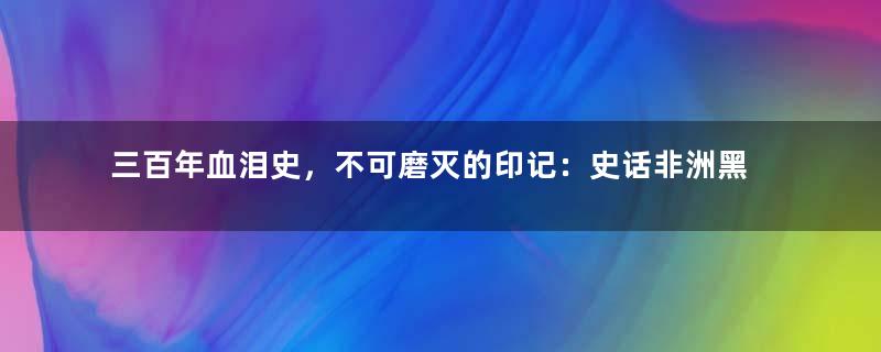 三百年血泪史，不可磨灭的印记：史话非洲黑奴贸易始末