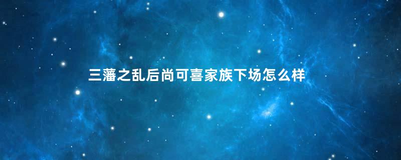 三藩之乱后尚可喜家族下场怎么样