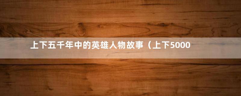 上下五千年中的英雄人物故事（上下5000年英雄万万千）