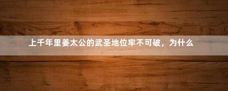 上千年里姜太公的武圣地位牢不可破，为什么最后被关羽取代