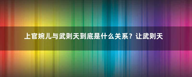 上官婉儿与武则天到底是什么关系？让武则天如此重用她