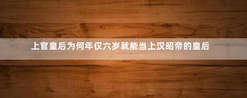 上官皇后为何年仅六岁就能当上汉昭帝的皇后？当时的情况是怎样的？