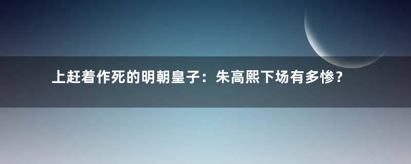 上赶着作死的明朝皇子：朱高熙下场有多惨？