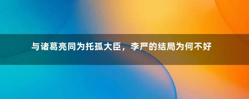 与诸葛亮同为托孤大臣，李严的结局为何不好？