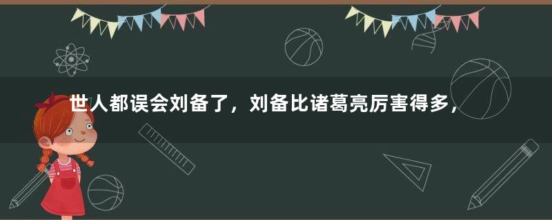 世人都误会刘备了，刘备比诸葛亮厉害得多，诸葛亮被野史夸大了