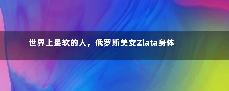 世界上最软的人，俄罗斯美女Zlata身体随意折叠