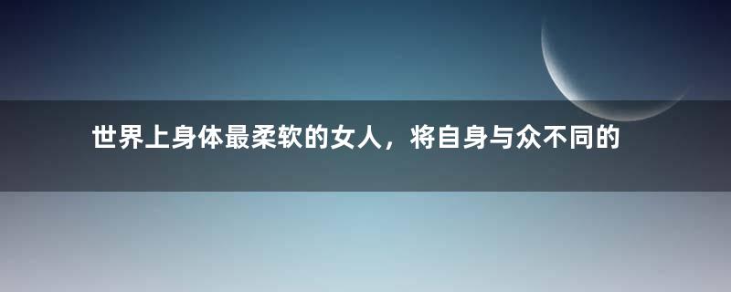 世界上身体最柔软的女人，将自身与众不同的地方发挥到极致