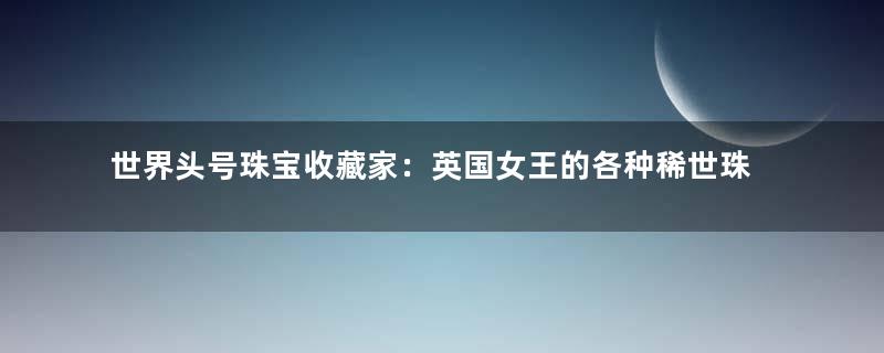 世界头号珠宝收藏家：英国女王的各种稀世珠宝
