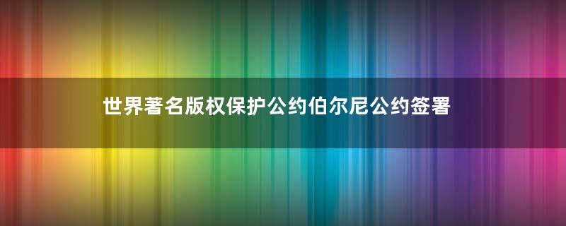 世界著名版权保护公约伯尔尼公约签署