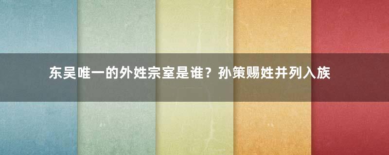 东吴唯一的外姓宗室是谁？孙策赐姓并列入族谱