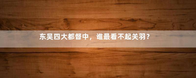 东吴四大都督中，谁最看不起关羽？