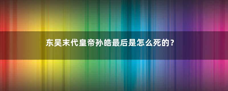 东吴末代皇帝孙皓最后是怎么死的？