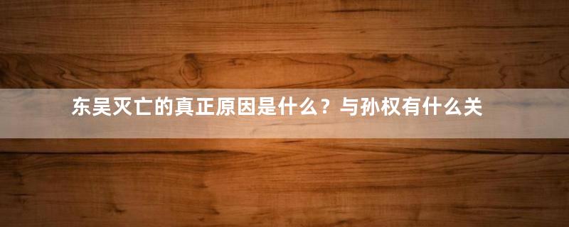 东吴灭亡的真正原因是什么？与孙权有什么关系？