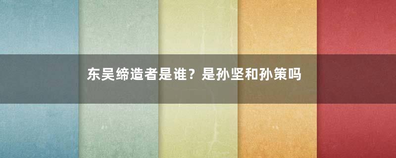 东吴缔造者是谁？是孙坚和孙策吗