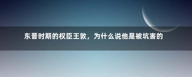 东晋时期的权臣王敦，为什么说他是被坑害的？