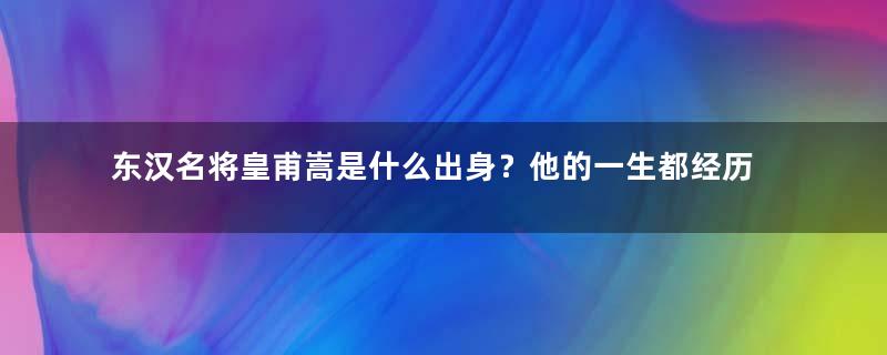 东汉名将皇甫嵩是什么出身？他的一生都经历过什么