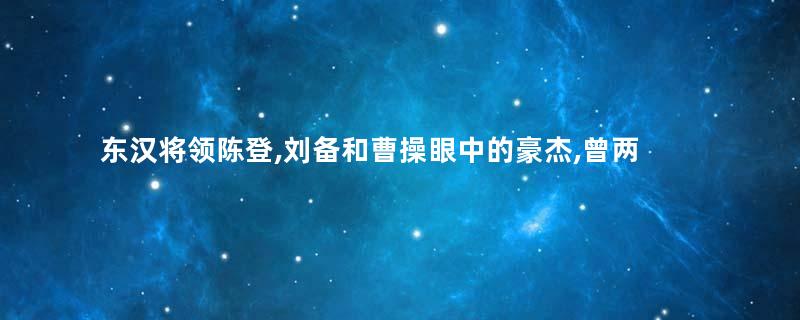 东汉将领陈登,刘备和曹操眼中的豪杰,曾两次击退孙权