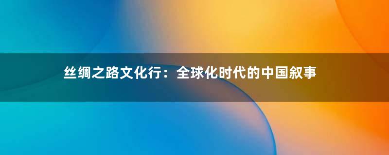 丝绸之路文化行：全球化时代的中国叙事