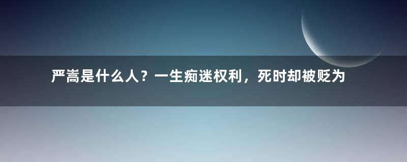 严嵩是什么人？一生痴迷权利，死时却被贬为庶民