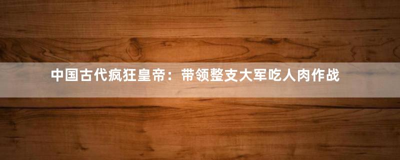 中国古代疯狂皇帝：带领整支大军吃人肉作战