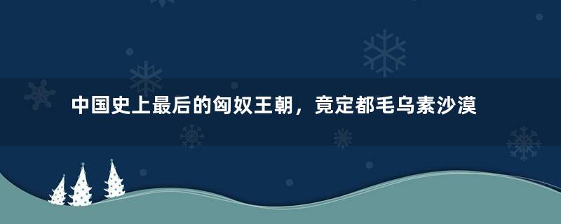 中国史上最后的匈奴王朝，竟定都毛乌素沙漠腹地，当时怎么想的？