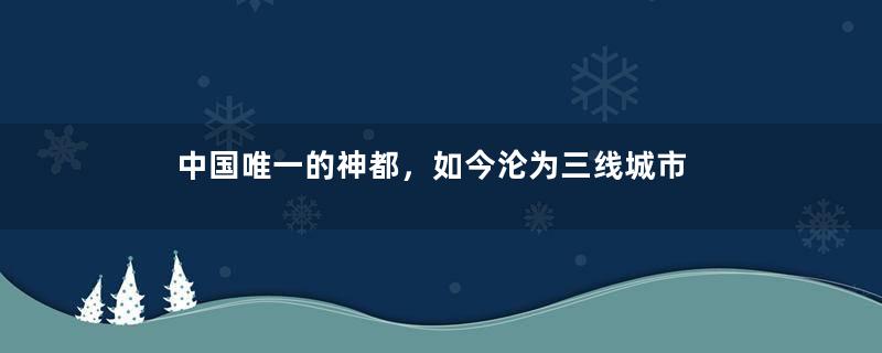 中国唯一的神都，如今沦为三线城市