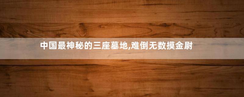 中国最神秘的三座墓地,难倒无数摸金尉