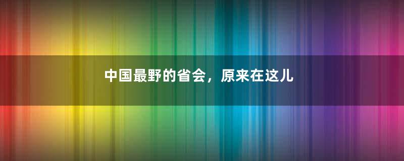 中国最野的省会，原来在这儿