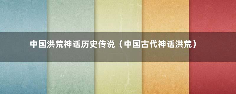 中国洪荒神话历史传说（中国古代神话洪荒）